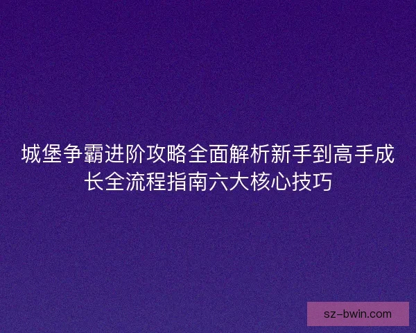 城堡争霸进阶攻略全面解析新手到高手成长全流程指南六大核心技巧